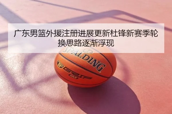 广东男篮外援注册进展更新杜锋新赛季轮换思路逐渐浮现