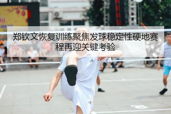 郑钦文恢复训练聚焦发球稳定性硬地赛程再迎关键考验