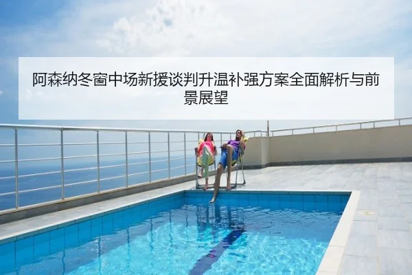 阿森纳冬窗中场新援谈判升温补强方案全面解析与前景展望